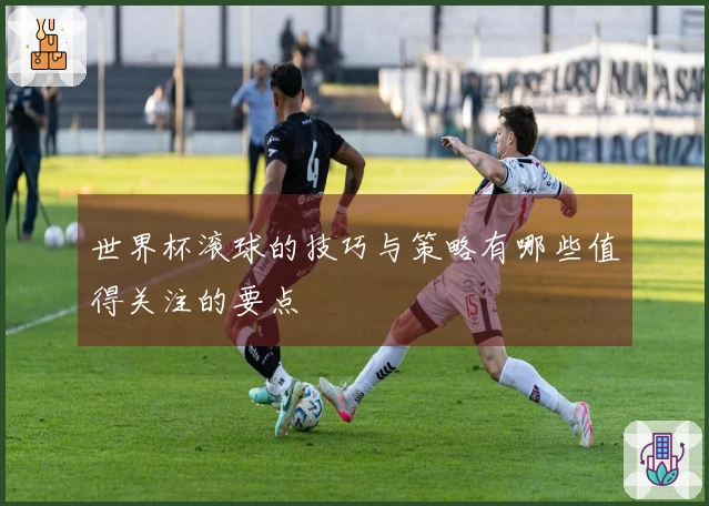 世界杯滚球的技巧与策略有哪些值得关注的要点